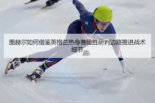 图赫尔如何借鉴英格兰热身赛险胜研判边路推进战术细节